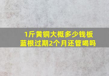 1斤黄铜大概多少钱板蓝根过期2个月还管喝吗