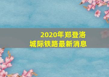 2020年郑登洛城际铁路最新消息