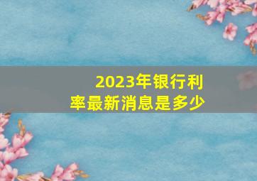 2023年银行利率最新消息是多少