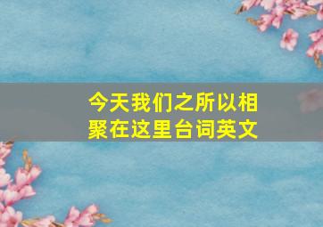 今天我们之所以相聚在这里台词英文