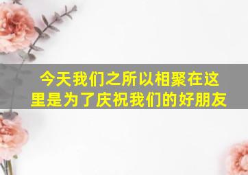 今天我们之所以相聚在这里是为了庆祝我们的好朋友