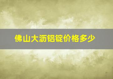 佛山大沥铝锭价格多少