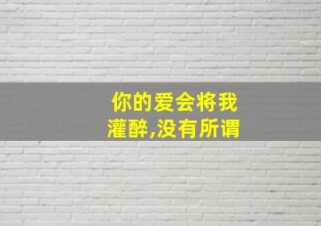 你的爱会将我灌醉,没有所谓