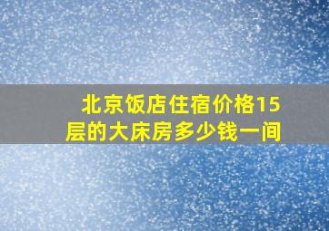 北京饭店住宿价格15层的大床房多少钱一间