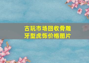 古玩市场回收骨雕牙型虎饰价格图片