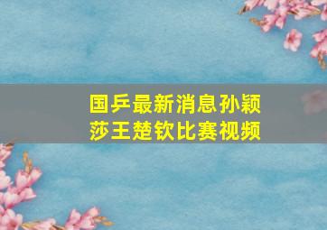 国乒最新消息孙颖莎王楚钦比赛视频