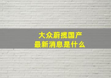 大众蔚揽国产最新消息是什么