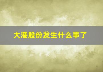 大港股份发生什么事了