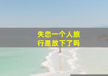 失恋一个人旅行是放下了吗