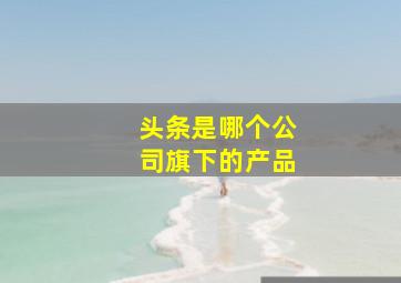 头条是哪个公司旗下的产品