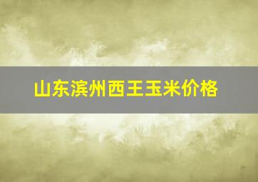 山东滨州西王玉米价格