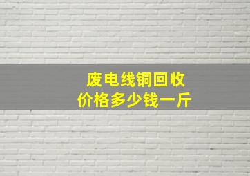 废电线铜回收价格多少钱一斤