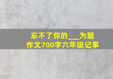 忘不了你的___为题作文700字六年级记事