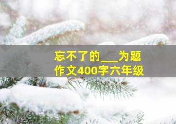 忘不了的___为题作文400字六年级