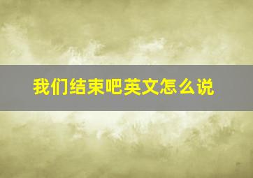 我们结束吧英文怎么说