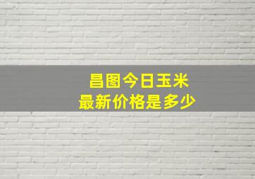 昌图今日玉米最新价格是多少