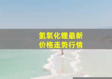 氢氧化锂最新价格走势行情