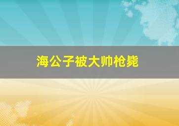 海公子被大帅枪毙