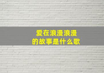 爱在浪漫浪漫的故事是什么歌