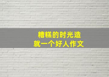 糟糕的时光造就一个好人作文