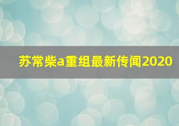 苏常柴a重组最新传闻2020