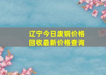 辽宁今日废铜价格回收最新价格查询