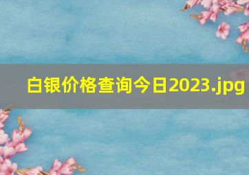 白银价格查询今日2023