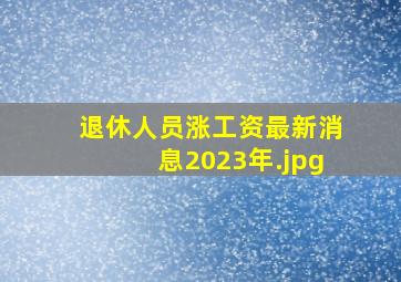 退休人员涨工资最新消息2023年