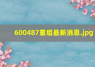 600487重组最新消息